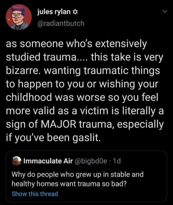 jules rylan QIECIEIHITT as someone whos extensively studied trauma this take is very P2 CRYET RN ELTR I to happen to you or wishing your childhood was worse so you feel more valid as a victim is literally a sign of MAJOR trauma especially if youve been gaslit Immaculate Air bigbdOe 1d Why do people who grew up in stable and TV T ERVEL IR E RN T Show this thread