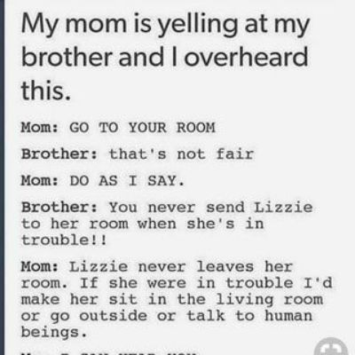 My mom is yelling at my brother and overheard this Mom GO TO YOUR ROOM Brother thats not fair Mom DO AS I SAY Brother You never send Lizzie to her room when shes in trouble Mom Lizzie never leaves her room If she were in trouble Id make her sit in the living room or go outside or talk to human beings
