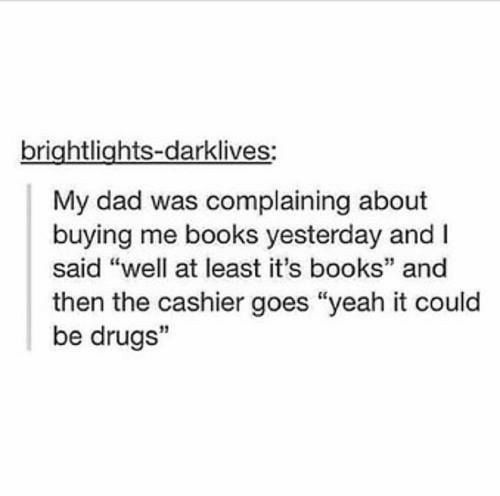 brightlights darklives My dad was complaining about buying me books yesterday and said well at least its books and then the cashier goes yeah it could be drugs