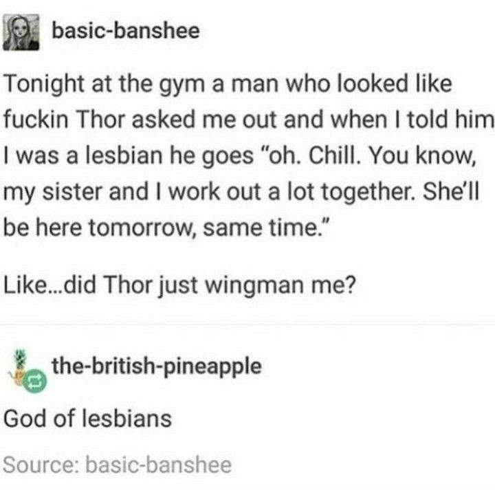 basic banshee Tonight at the gym a man who looked like fuckin Thor asked me out and when told him was a lesbian he goes oh Chill You know my sister and work out a lot together Shell be here tomorrow same time Likedid Thor just wingman me b the british pineapple God of lesbians Source basic banshee