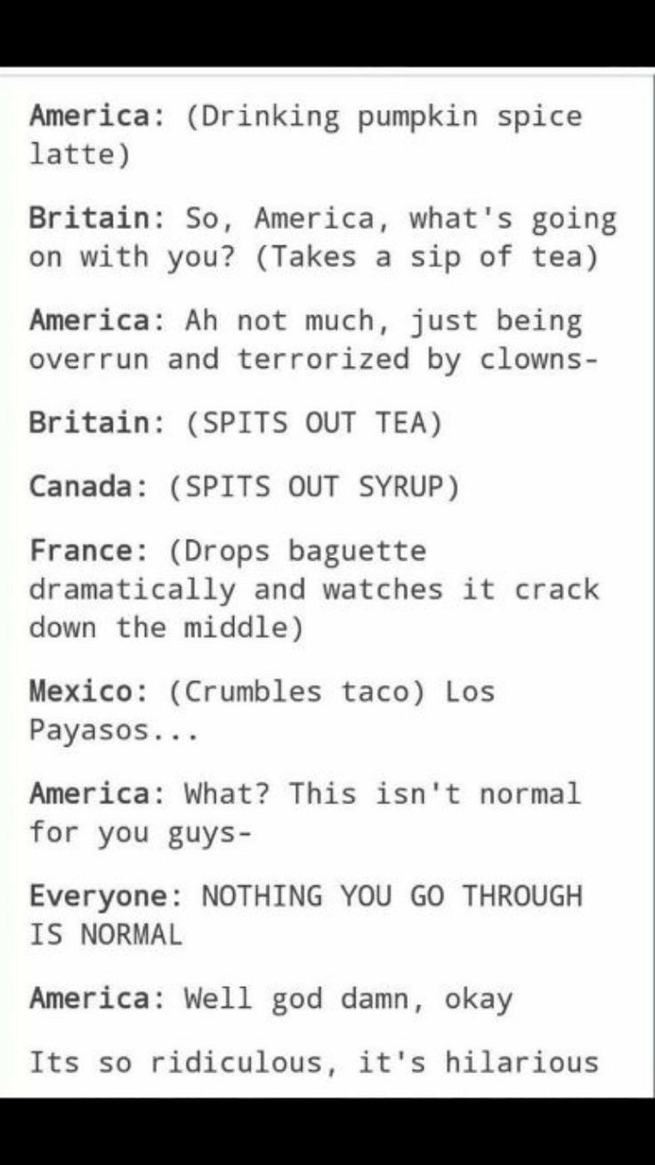 America Drinking pumpkin spice latte Britain So America whats going on with you Takes a sip of tea America Ah not much just being overrun and terrorized by clowns Britain SPITS OUT TEA Canada SPITS OUT SYRUP France Drops baguette dramatically and watches it crack down the middle Mexico Crumbles taco Los Payasos America What This isnt normal for you guys Everyone NOTHING YOU GO THROUGH IS NORMAL Am