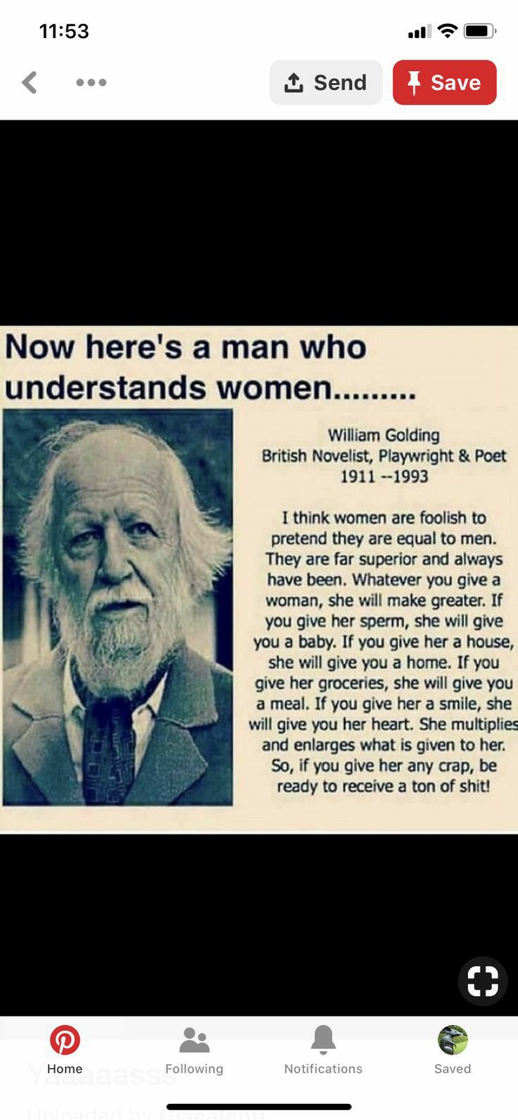 1153 ul T Now heres a man who understands women William Golding British Novelist Playwright Poet 1911 1993 1 think women are foolish to pretend they are equal to men They are far superior and always have been Whatever you give a woman she will make greater If you give her sperm she wil give you a baby If you give her a house she will give you a home If you give her groceries she will give you amea
