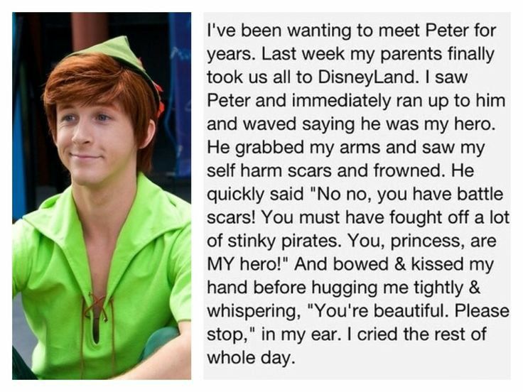 Ive been wanting to meet Peter for years Last week my parents finally took us all to DisneyLand saw Peter and immediately ran up to him and waved saying he was my hero He grabbed my arms and saw my self harm scars and frowned He quickly said No no you have battle scars You must have fought off a lot of stinky pirates You princess are MY herot And bowed kissed my hand before hugging me tightly whis