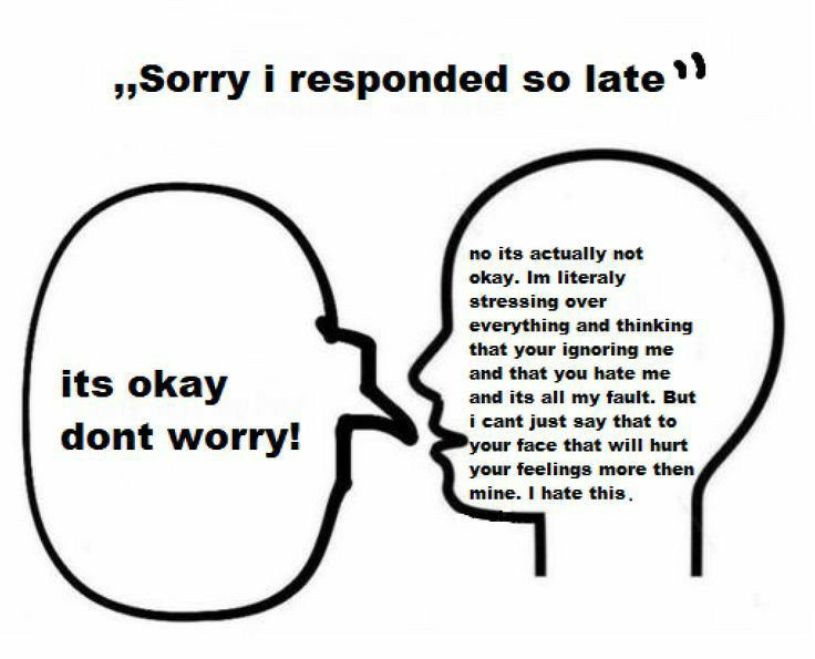 sSorry i responded so late Y o its actually not everything and thinking that your ignering me and that you hate me and ita all my fault But i cant just say that to r face that wil hurt its okay dont worry mine hate this