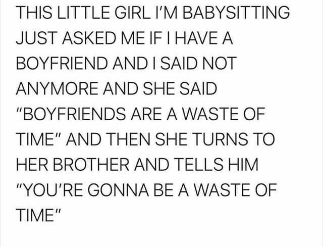 THIS LITTLE GIRL IM BABYSITTING JUST ASKED ME IF HAVE A BOYFRIEND AND SAID NOT ANYMORE AND SHE SAID BOYFRIENDS ARE A WASTE OF TIME AND THEN SHE TURNS TO HER BROTHER AND TELLS HIM YOURE GONNA BE A WASTE OF TIME