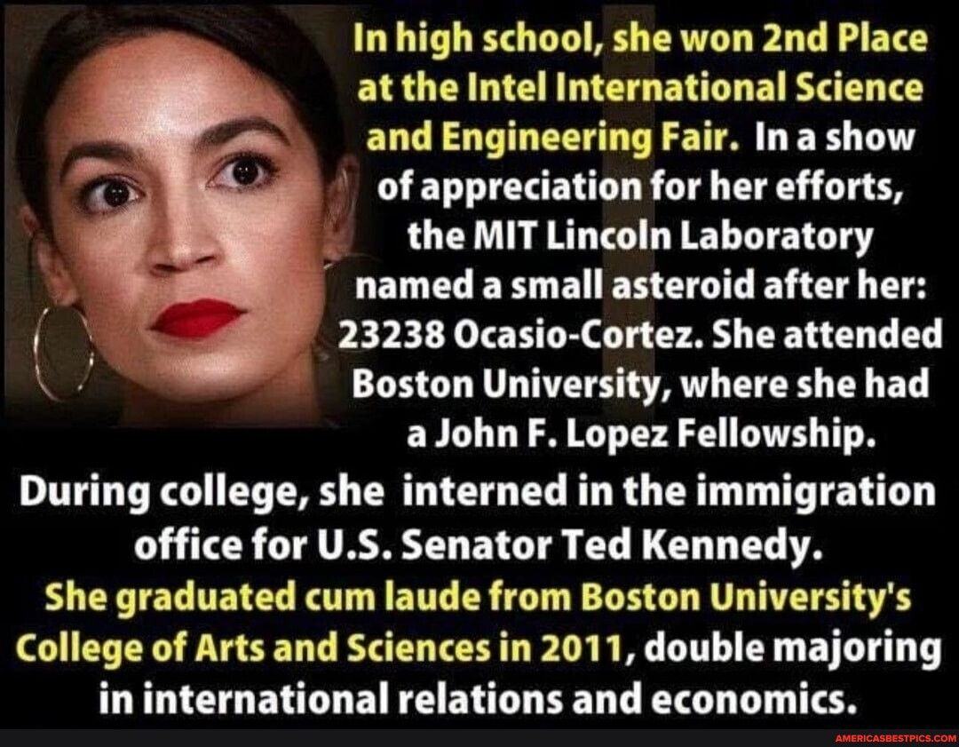 In high school she won 2nd Place at the Intel International Science and Engineering Fair Ina show of appreciation for her efforts the MIT Lincoln Laboratory named a small asteroid after her 23238 Ocasio Cortez She attended Boston University where she had aJohnF Lopez Fellowship During college she interned in the immigration office for US Senator Ted Kennedy She graduated cum laude from Boston Univ