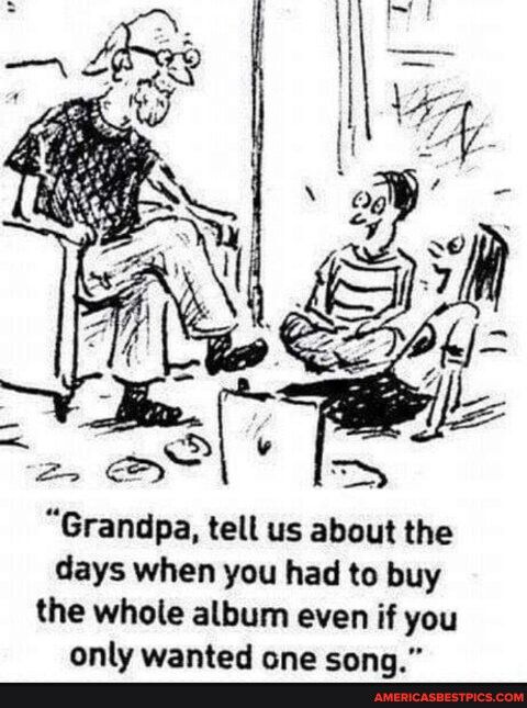 Grandpa tell us about the days when you had to buy the whole album even if you only wanted one song