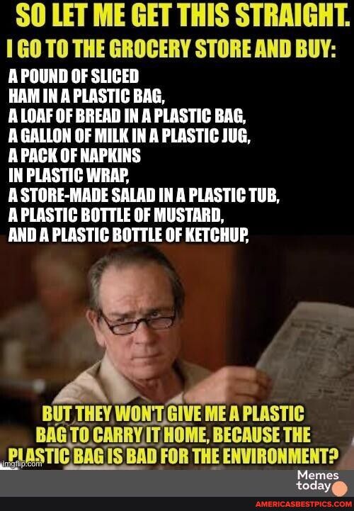 SO LET ME GET THIS STRRIGHT 1 GO TO THE GROCERY STORE AND BUY A POUND OF SLICED HAM IN A PLASTIC BAG ALOAF OF BREAD IN A PLASTIC BAG A GALLON OF MILK IN A PLASTIC JUG APACK OF NAPKINS IN PLASTIC WRAP A STORE MADE SALAD IN A PLASTIC TUB APLASTIC BOTTLE OF MUSTARD AND A PLASTIC BOTTLE OF KETCHUP BUT THEY WONT GIE ME A PLASTIC BAGTO CARRY Il HOME BECAUSETHE A BAGISBAD FOR THE ENVIRONMENT Memes