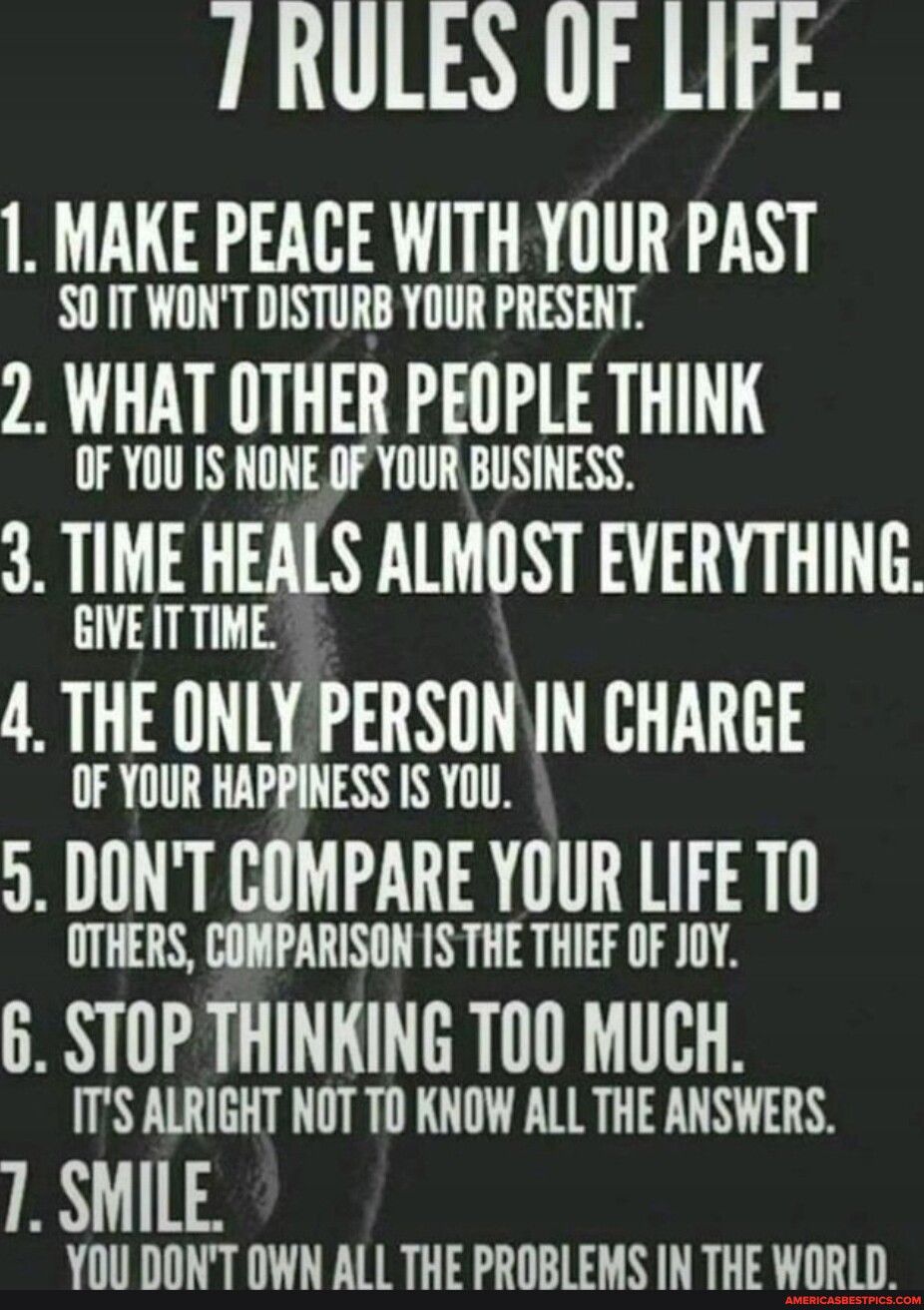 1 RULES OF LIFE 1 MAKE PEACE WITH YOUR PAST SOITWONT DISTURB YOUR PRESENT 2 WHAT OTHER PEOPLE THINK OF YOU IS NONE OF YOUR BUSINESS 3 TIME HEALS ALMOST EVERYTHING GIVEITTIME 4 THE ONLY PERSON IN CHARGE OF YOUR HAPPINESS IS YOU 5 DONT COMPARE YOUR LIFE T0 OTHERS COMPARISON 1S THE THIEF OF JOY 6 STOP THINKING T00 MUCH ITS ALRIGHT NOT TO KNOW ALL THE ANSWERS 1 SMILE YOU DONT OWN ALL THE PROBLEMS IN T