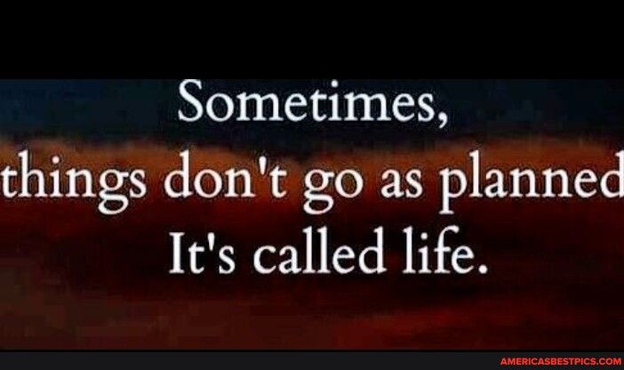 Sometimes things dont go as planned Its called life