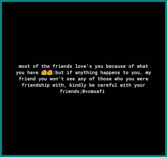 most of the friends loves you because of what you have but if anything happens to you friend you wont see any of those who you were friendship with kindly be careful with your friendsovcmsafi