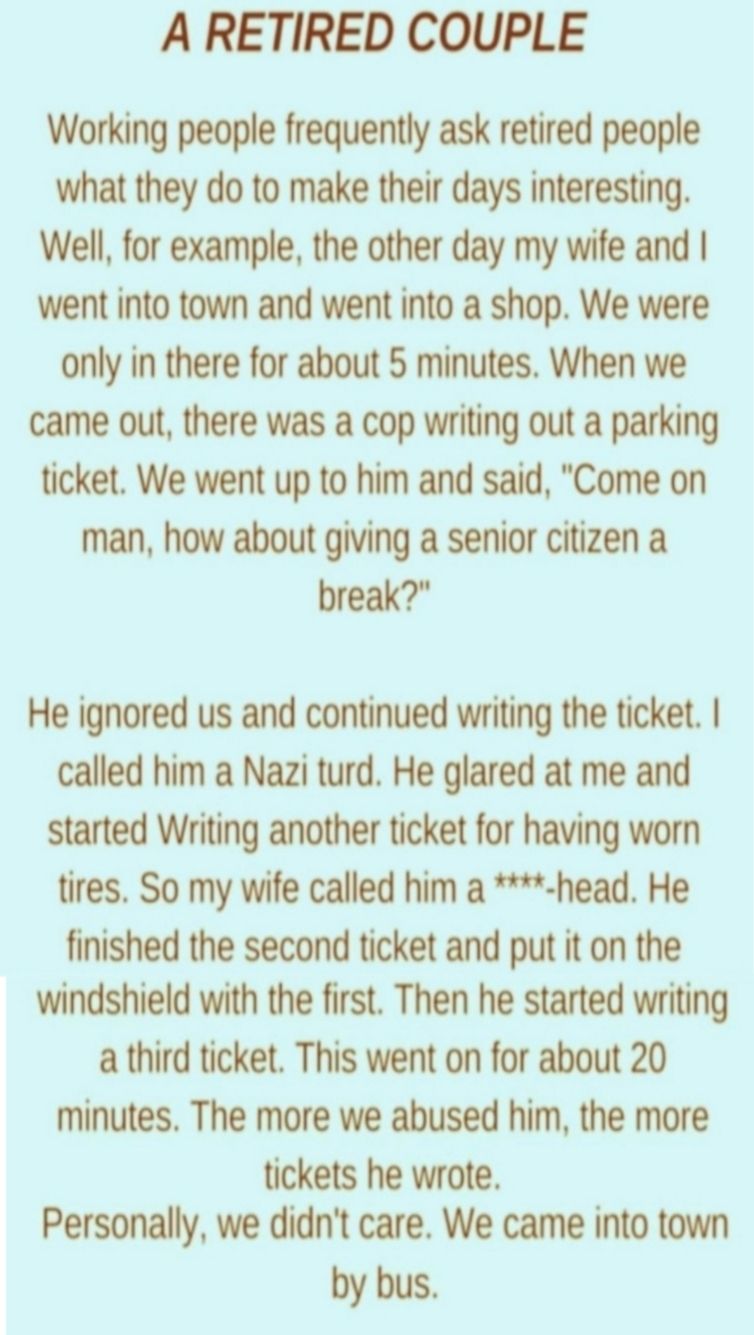 A RETIRED COUPLE Working people frequently ask retired people what they do to make their days interesting Well for example the other day my wife and went into town and went into a shop We were only in there for about 5 minutes When we came out there was a cop writing out a parking ticket We went up to him and said Come on man how about giving a senior citizen a break He ignored us and continued wr