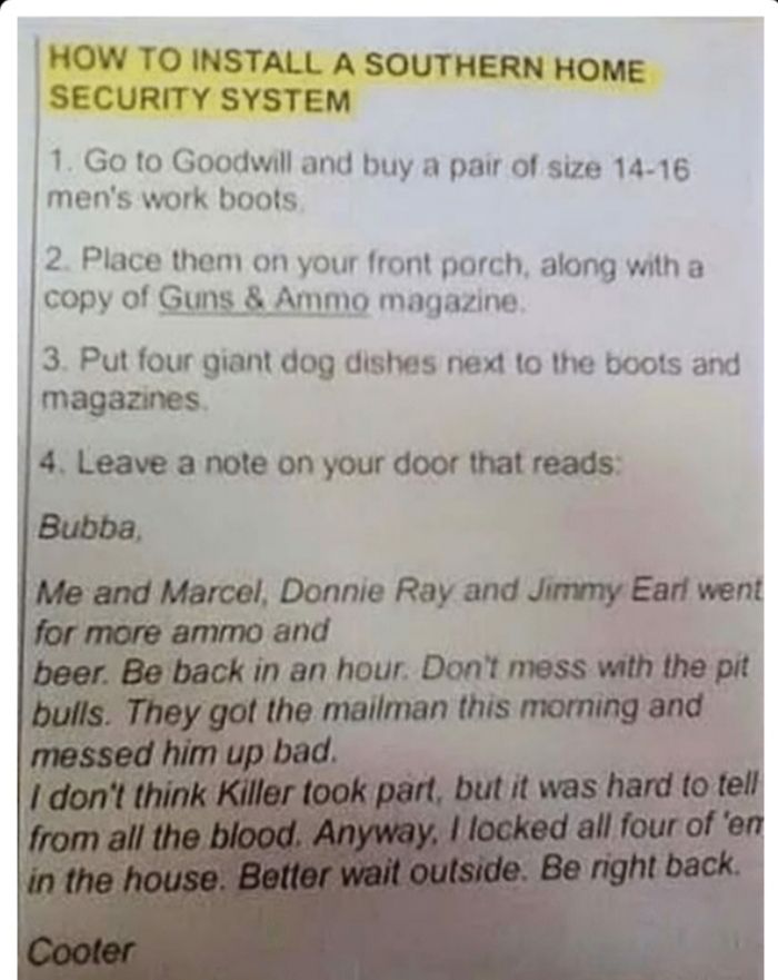 HOW TO INSTALL A SOUTHERN HOME SECURITY SYSTEM 1 Go to Goodwill and buy a pair of size 14 16 mens work boots 2 Place them on your front porch along with a copy of Guns Ammo magazine 3 Put four giant dog dishes next 1o the boots and magazines 4 Leave a note on your door that reads Donnie Ray and Jimmy Earf went and