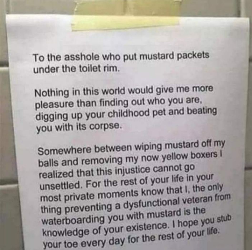 To the asshole who put mustard packets under the toilet rim Nothing in this world would give me more pleasure than finding out who you are digging up your childhood pet and beating you with its corpse