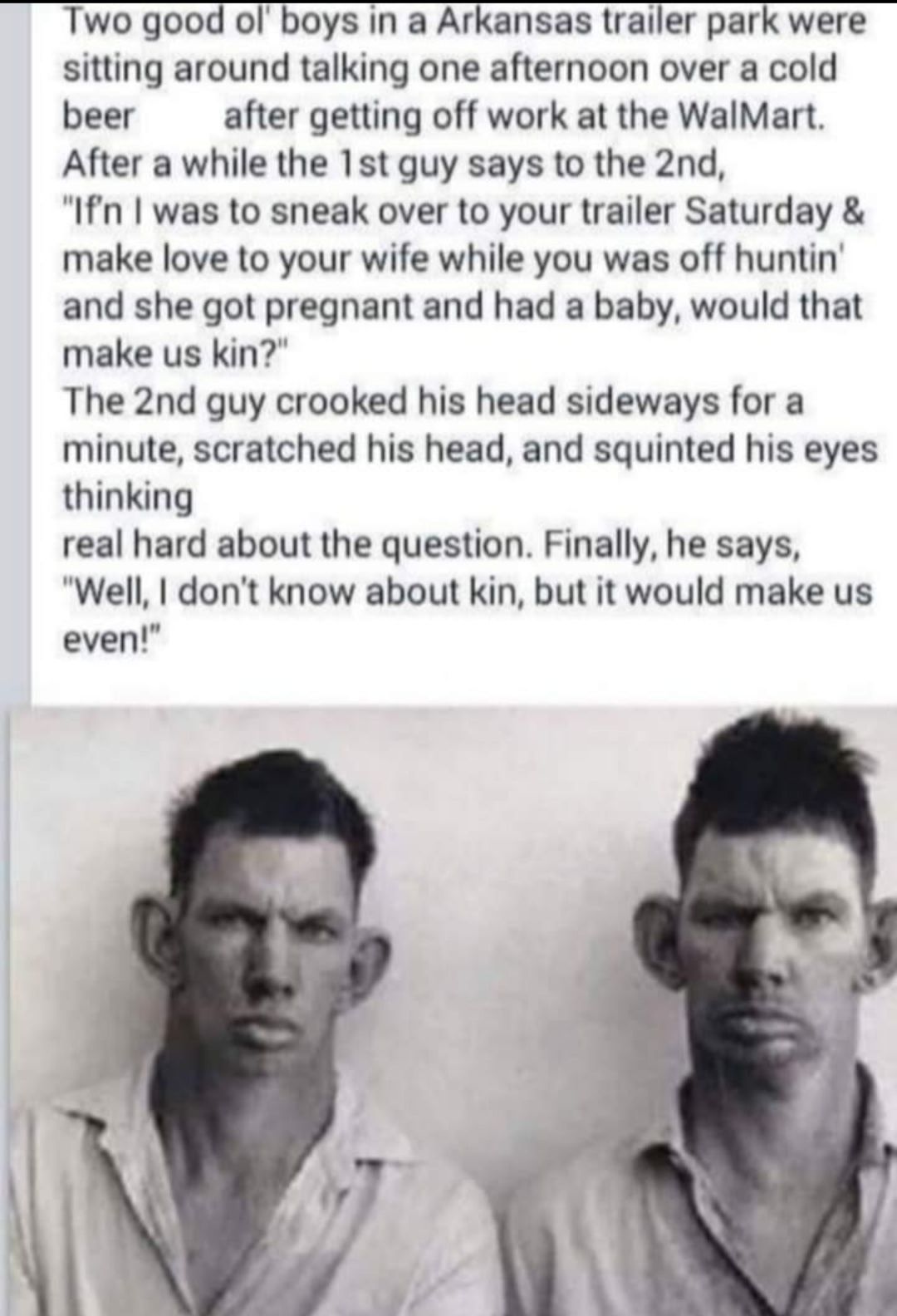 Two good ol boys in a Arkansas trailer park were sitting around talking one afternoon over a cold beer after getting off work at the WalMart After a while the 1st guy says to the 2nd Ifn was to sneak over to your trailer Saturday make love to your wife while you was off huntin and she got pregnant and had a baby would that make us kin The 2nd guy crooked his head sideways for a minute scratched hi