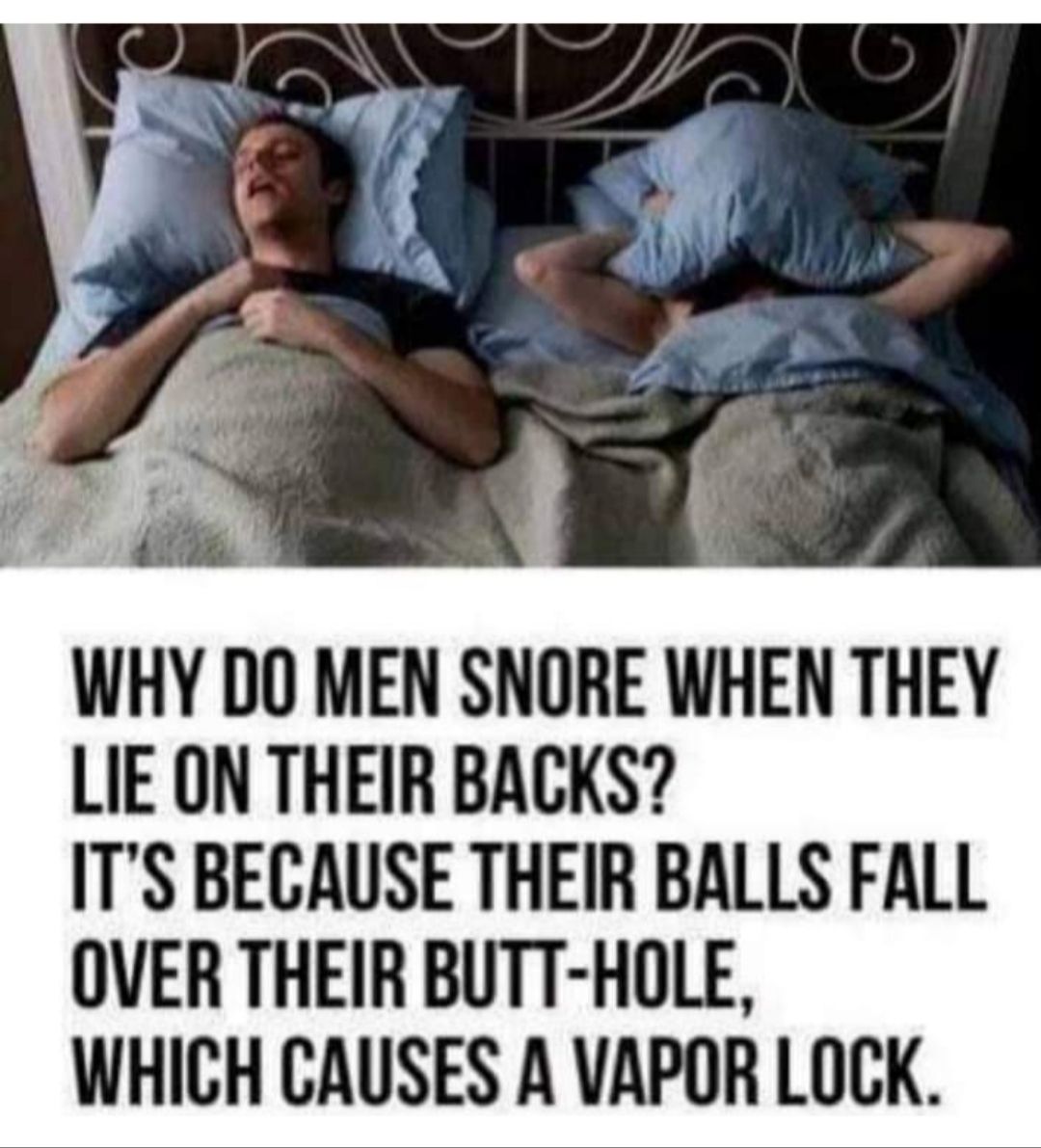 WHY DO MEN SNORE WHEN THEY LIE ON THEIR BACKS ITS BECAUSE THEIR BALLS FALL OVER THEIR BUTT HOLE WHICH CAUSES A VAPOR LOCK