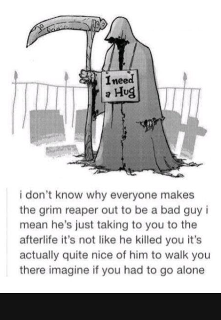 i dont know why everyone makes the grim reaper out to be a bad guy i mean hes just taking to you to the afterlife its not like he killed you its actually quite nice of him to walk you there imagine if you had to go alone