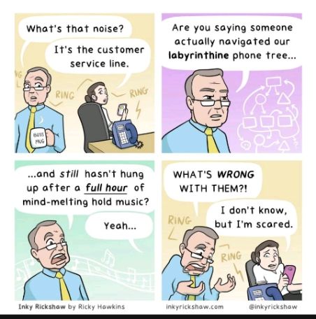 Whats that noise Are you saying someone actually navigated our Is the customer 0 inthine phone tree service line 52 4 Tg RG p ond still hasnt hung WHATS WRONG up after a full hour of WITH THEM mind melting hold music 1 dont know Yeoh PN but Im scared Inkyricksnawcom inkyrickshaw