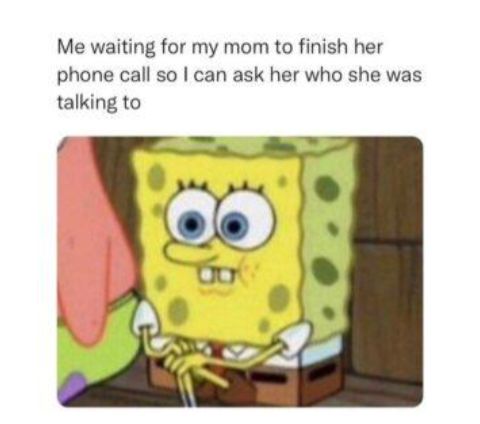 Me waiting for my mom to finish her phone call so can ask her who she was talking to