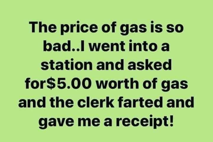 The price of gas is so badl wentinto a station and asked for500 worth of gas and the clerk farted and gave me areceipt