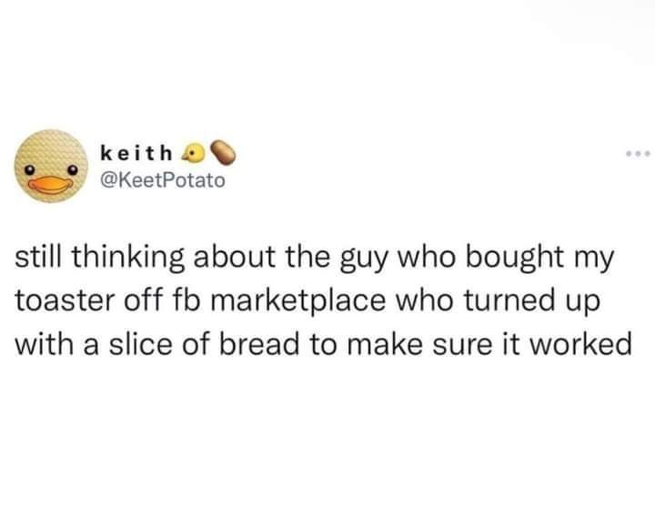 keith KeetPotato still thinking about the guy who bought my toaster off fb marketplace who turned up with a slice of bread to make sure it worked