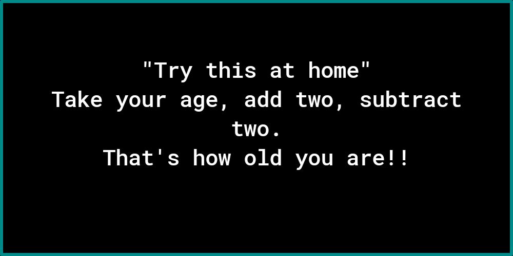 Try this at home Take your age add two subtract two Thats how old you are