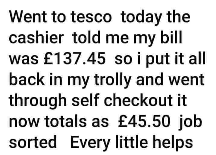 Went to tesco today the cashier told me my bill was 13745 soiputitall back in my trolly and went through self checkout it now totals as 4550 job sorted Every little helps