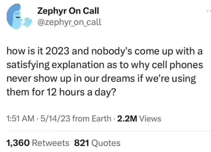 Zephyr On Call zephyron _call how is it 2023 and nobodys come up with a satisfying explanation as to why cell phones never show up in our dreams if were using them for 12 hours a day 151 AM 51423 from Earth 22M Views 1360 Retweets 821 Quotes