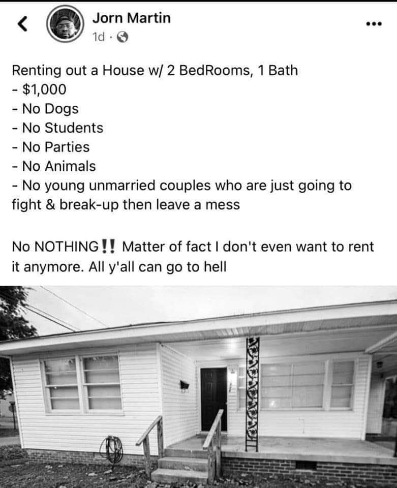 Jorn Martin d Q Renting out a House w 2 BedRooms 1 Bath 1000 No Dogs No Students No Parties No Animals No young unmarried couples who are just going to fight break up then leave a mess No NOTHING Matter of fact dont even want to rent it anymore All yall can go to hell