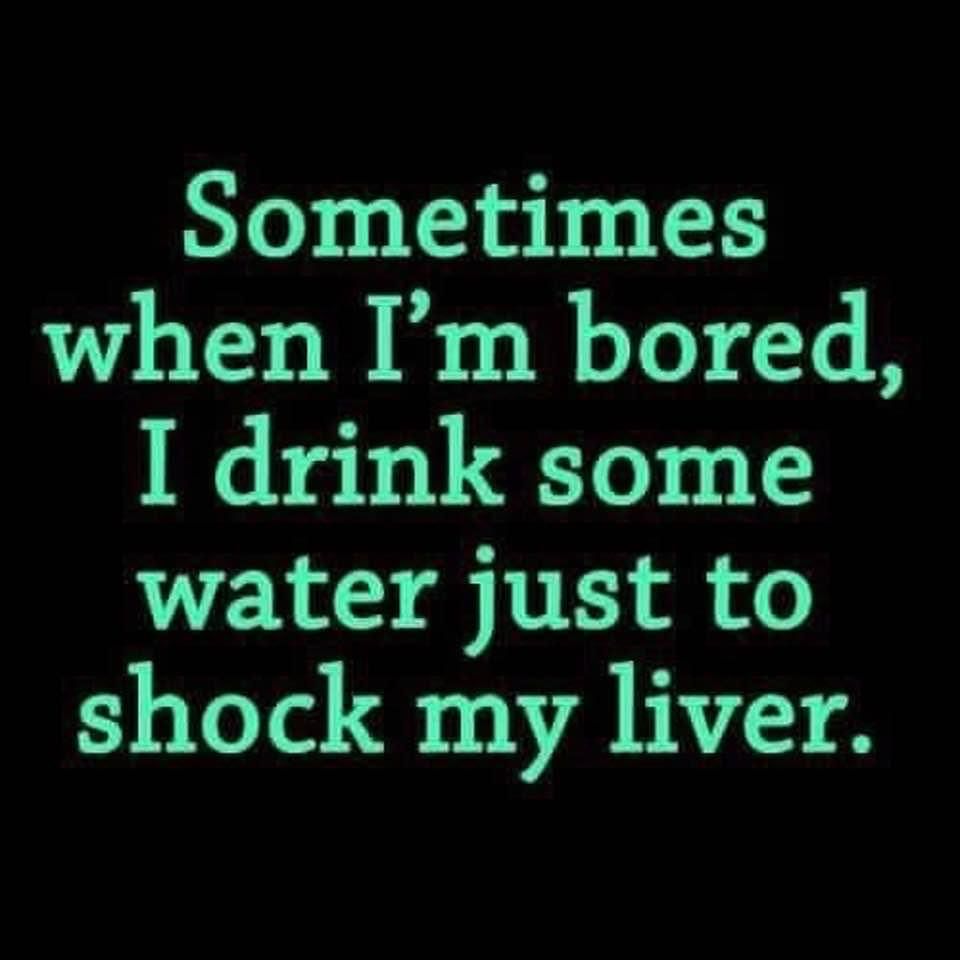 Sometimes when Im bored I drink some water just to shock my liver