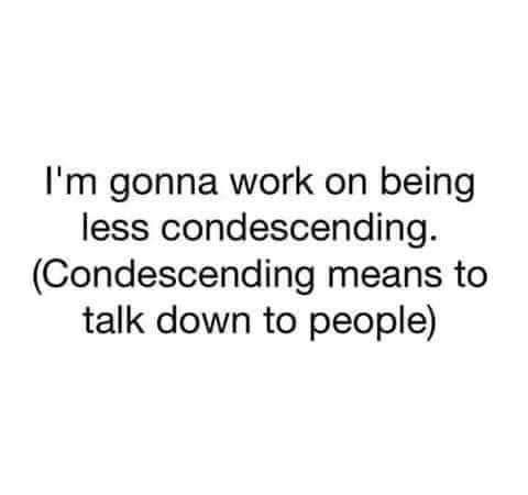 Im gonna work on being less condescending Condescending means to talk down to people