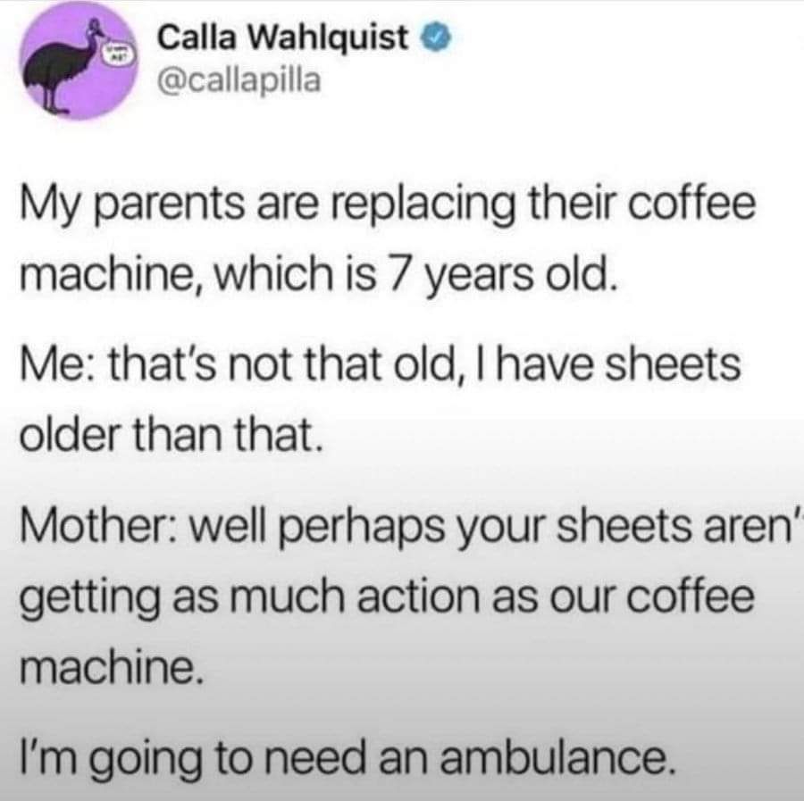 Calla Wahlquist callapilla My parents are replacing their coffee machine which is 7 years old Me thats not that old have sheets older than that Mother well perhaps your sheets aren getting as much action as our coffee machine Im going to need an ambulance