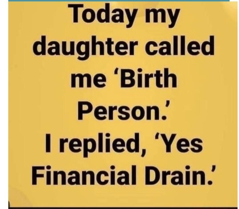 Today my daughter called me Birth Person I replied Yes Financial Drain