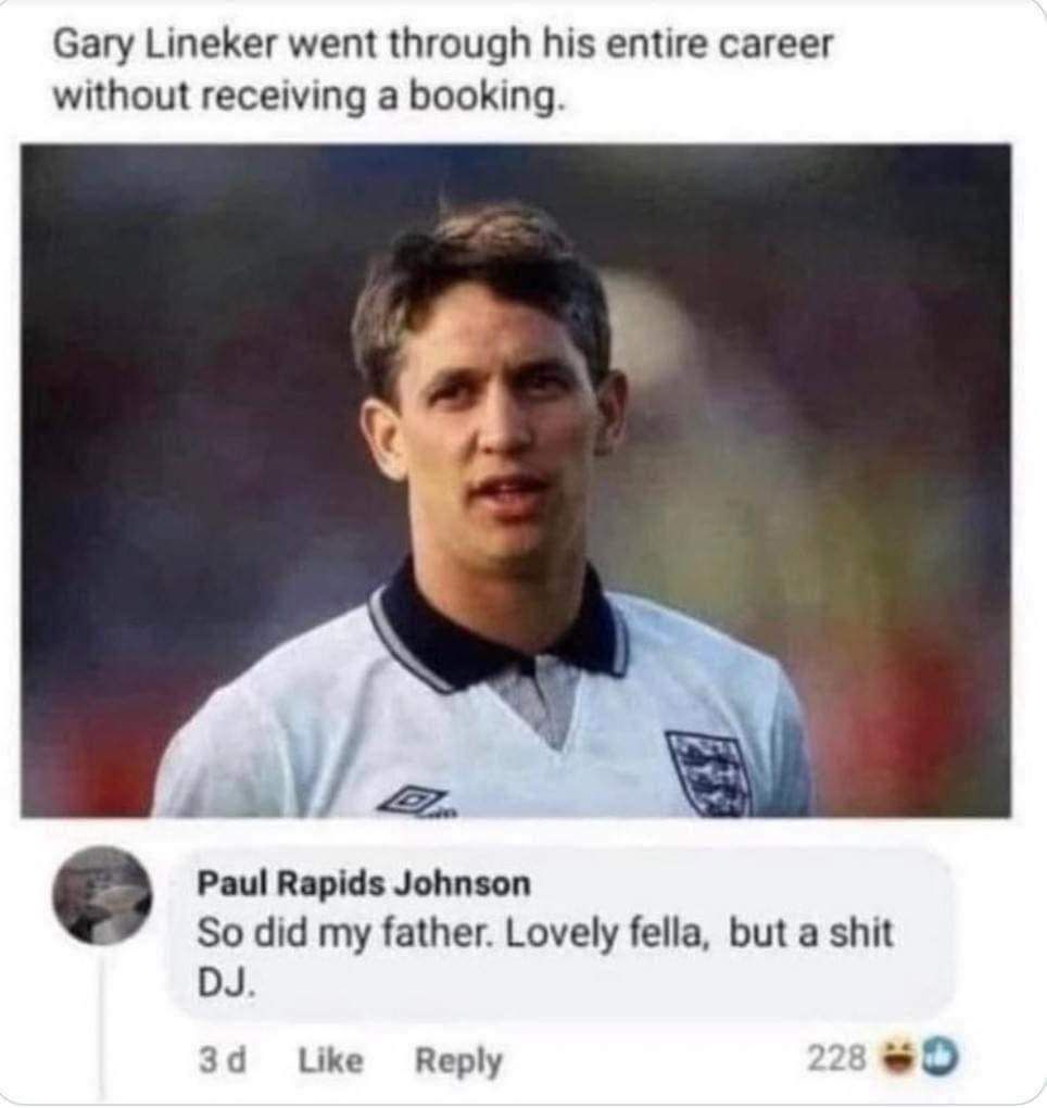 Gary Lineker went through his entire career without receiving a booking Q Paul Rapids Johnson So did my father Lovely fella but a shit DJ 3d LUke Reply