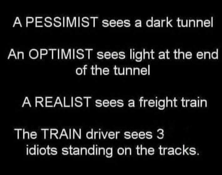 A PESSIMIST sees a dark tunnel An OPTIMIST sees light at the end of the tunnel A REALIST sees a freight train The TRAIN driver sees 3 idiots standing on the tracks