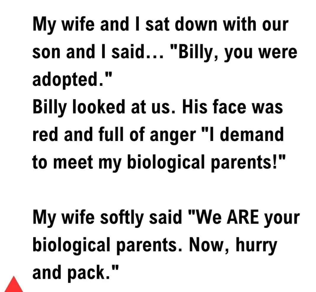 A My wife and sat down with our son and said Billy you were adopted Billy looked at us His face was red and full of anger I demand to meet my biological parents My wife softly said We ARE your biological parents Now hurry and pack