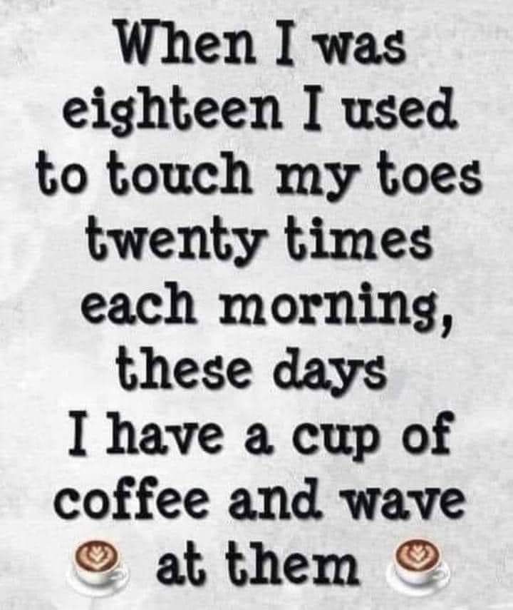 When I was eighteen I used to touch my toes twenty times each morning these days I have a cup of coffee and wave af them