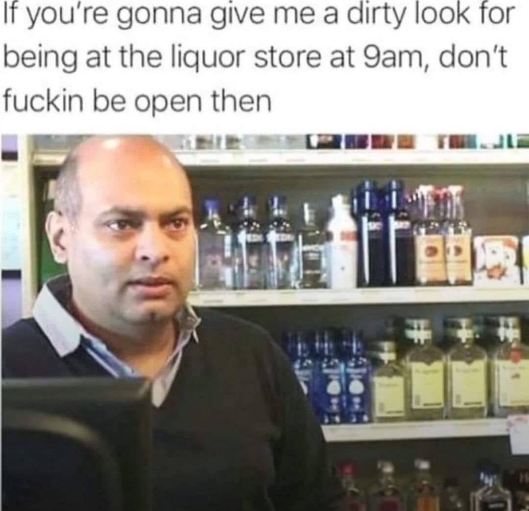 It youre gonna give me a dirty look for being at the liquor store at 9am dont fuckin be open then 1 1 NI