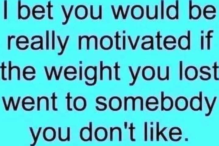 bet you would be really motivated if the weight you lost went to somebody you dont like