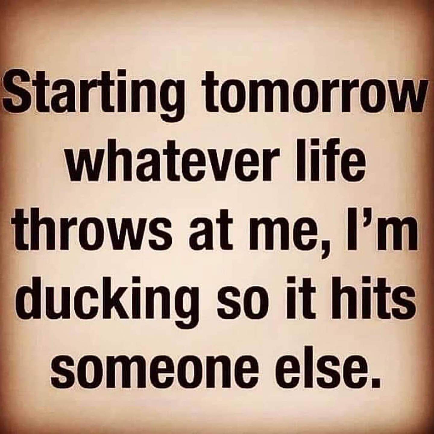 Starting tomorro whatever life throws at me Im ducking so it hits someone else