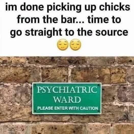 im done picking up chicks from the bar... time to go straight to the source PSYCHIATRIC WARD PLEASE ENTER WITH CAUTION
