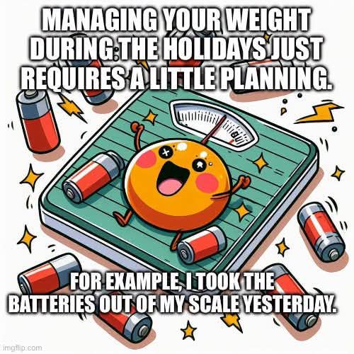MANAGING YOUR WEIGHT DURING THE HOLIDAYS JUST REQUIRES A LITTLE PLANNING. FOR EXAMPLE, I TOOK THE BATTERIES OUT OF MY SCALE YESTERDAY.