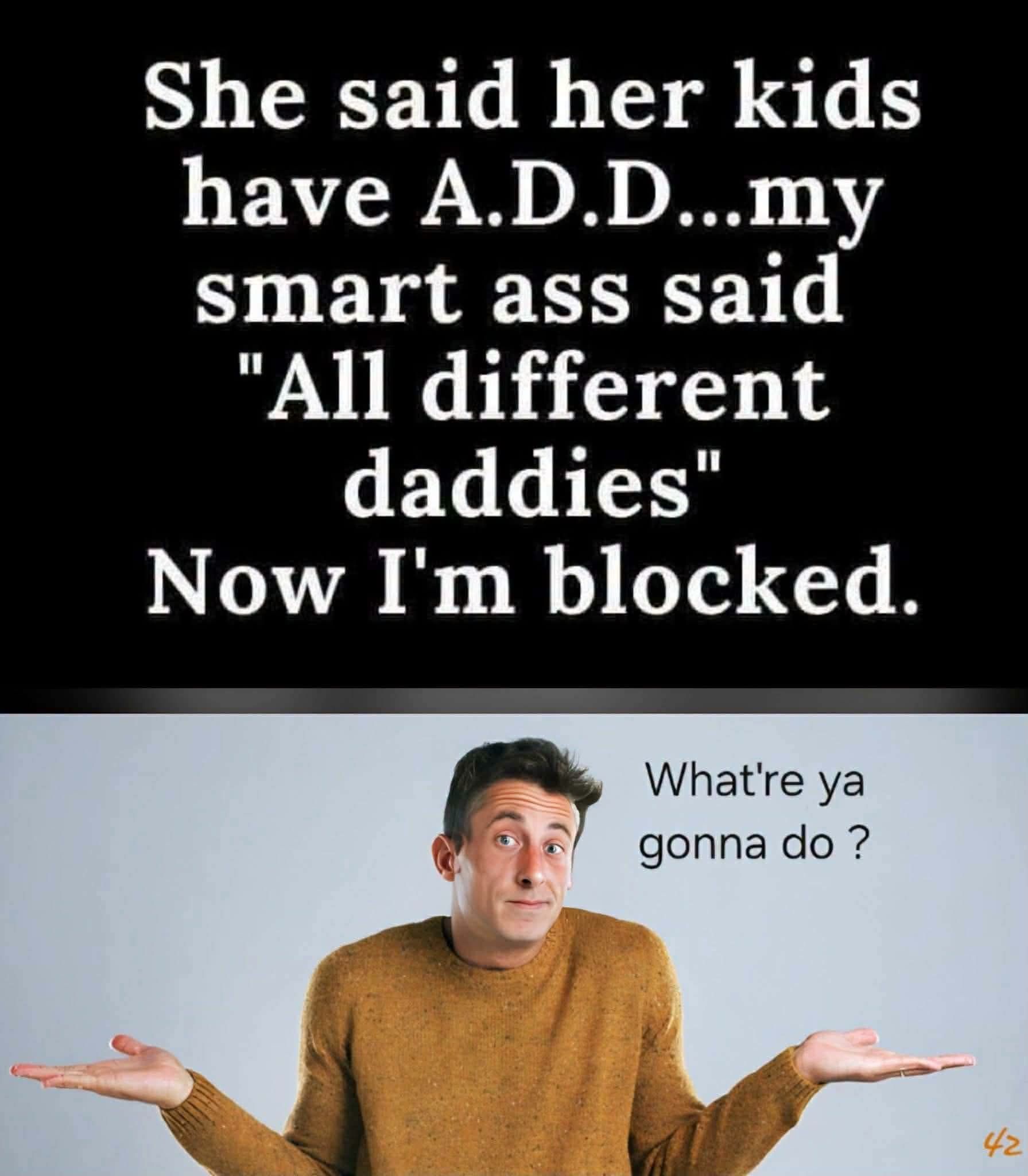 She said her kids have A.D.D...my smart ass said 