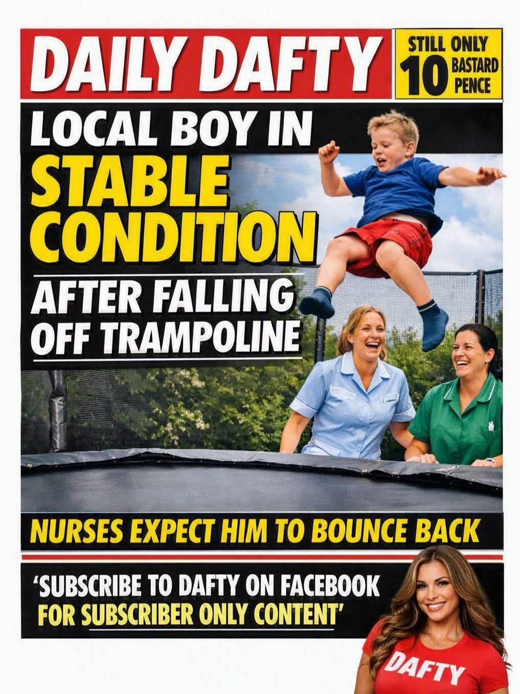 DAILY DAFTY STILL ONLY 10 BASTARD PENCE LOCAL BOY IN STABLE CONDITION AFTER FALLING OFF TRAMPOLINE NURSES EXPECT HIM TO BOUNCE BACK 'SUBSCRIBE TO DAFTY ON FACEBOOK FOR SUBSCRIBER ONLY CONTENT' DAFTY