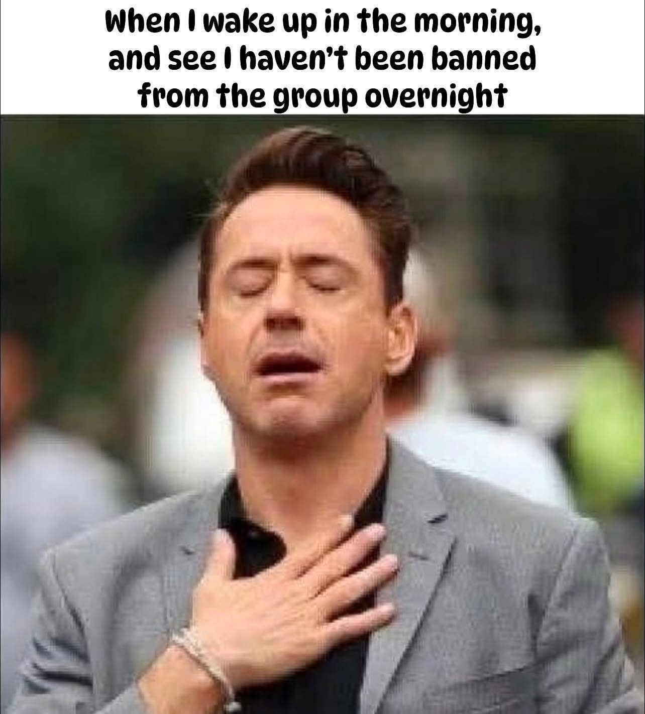 When I wake up in the morning, and see I haven't been banned from the group overnight