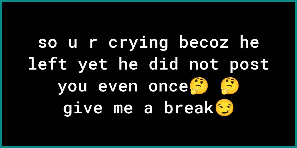 so u r crying becoz he left yet he did not post you even once give me a break