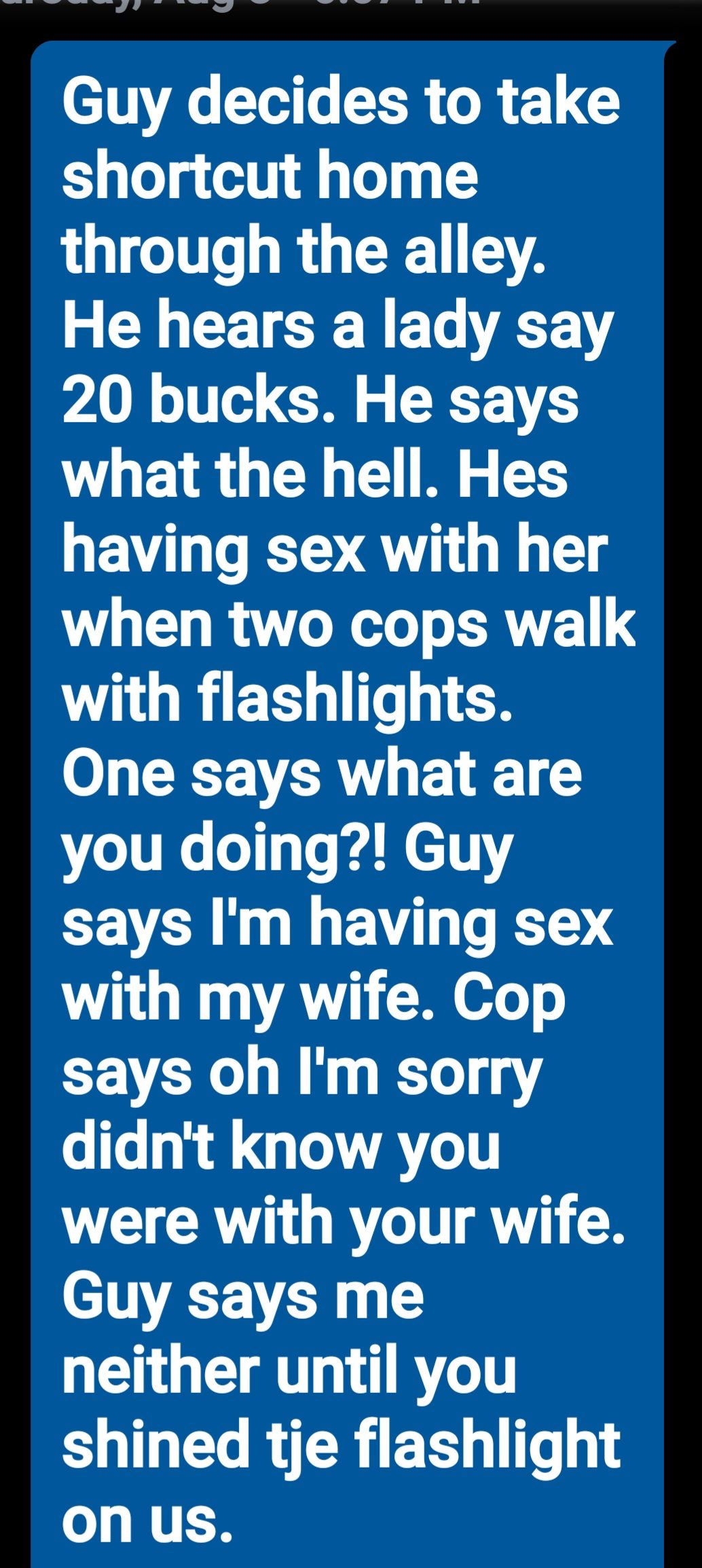 Guy decides to take shortcut home through the alley 2 L CET RN E T AV 20 bucks He says what the hell Hes having sex with her when two cops walk ORI EEH T CH 0 X VLR 1 4 1 you doing Guy says Im having sex with my wife Cop CEVER W T 1Y e T ondl GLOATIT were with your wife Guy says me neither until you shined tje flashlight o NTCH