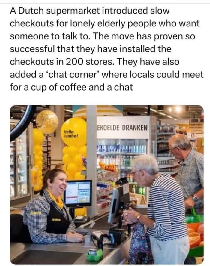 A Dutch supermarket introduced slow checkouts for lonely elderly people who want someone to talk to The move has proven so successful that they have installed the checkouts in 200 stores They have also added a chat corner where locals could meet for a cup of coffee and a chat