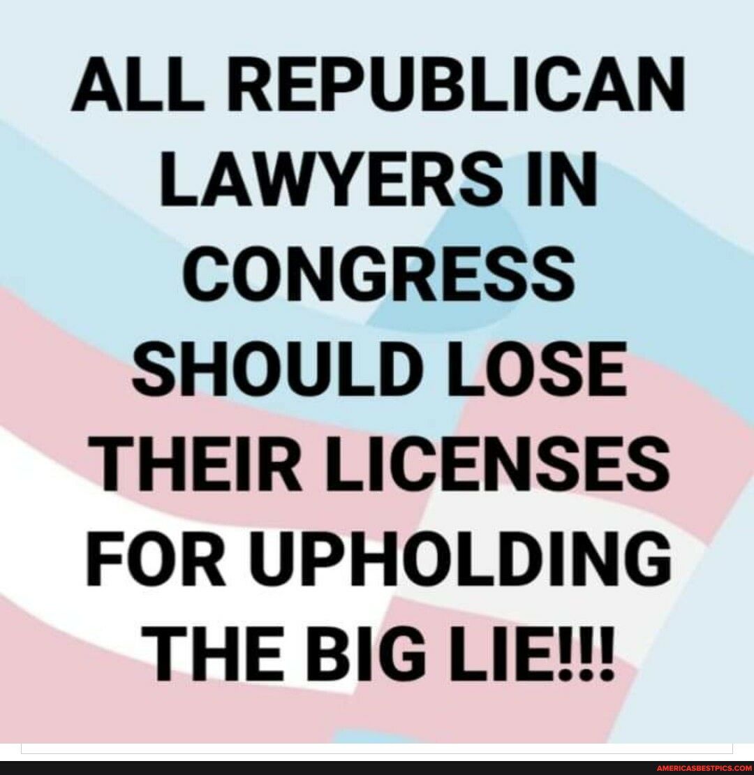 ALL REPUBLICAN LAWYERS IN CONGRESS SHOULD LOSE THEIR LICENSES FOR UPHOLDING THE BIG LIE