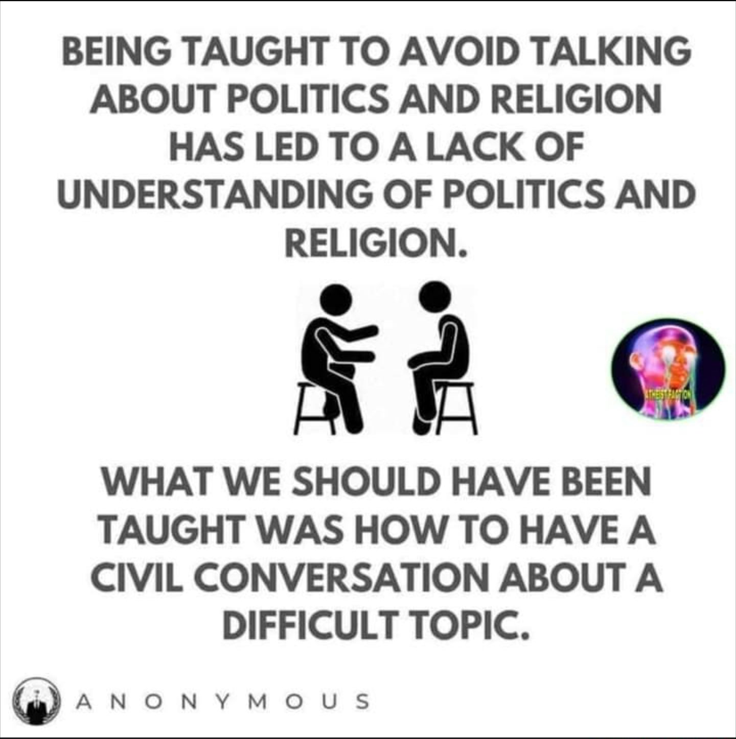 BEING TAUGHT TO AVOID TALKING ABOUT POLITICS AND RELIGION HAS LED TO A LACK OF UNDERSTANDING OF POLITICS AND RELIGION k2 WHAT WE SHOULD HAVE BEEN TAUGHT WAS HOW TO HAVE A CIVIL CONVERSATION ABOUT A DIFFICULT TOPIC anonvymMous